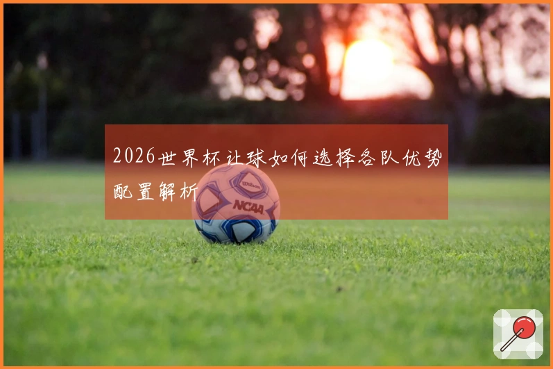 2026世界杯让球如何选择各队优势配置解析