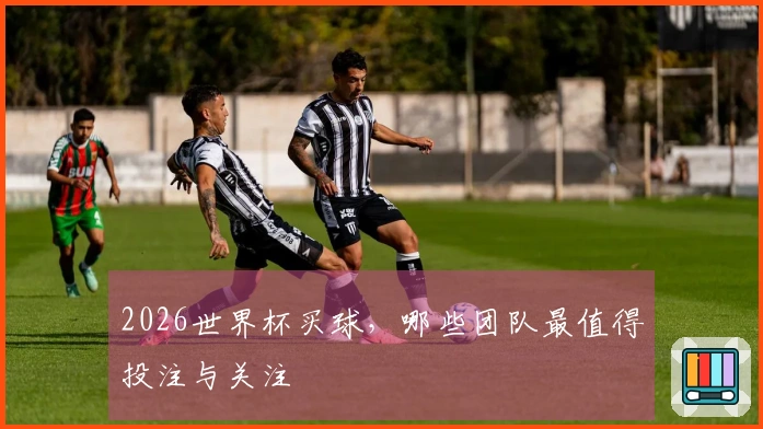 2026世界杯买球，哪些团队最值得投注与关注