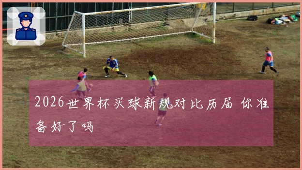 2026世界杯买球新规对比历届 你准备好了吗